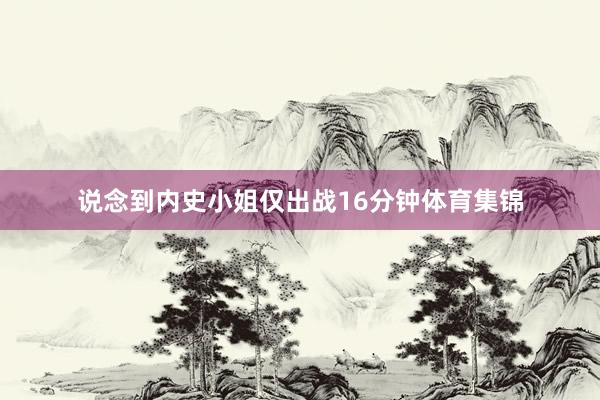 说念到内史小姐仅出战16分钟体育集锦
