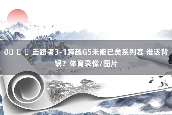 😕走路者3-1跨越G5未能已矣系列赛 谁该背锅？体育录像/图片