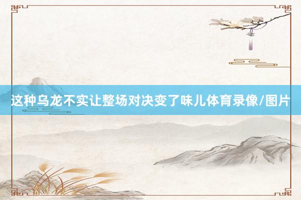 这种乌龙不实让整场对决变了味儿体育录像/图片