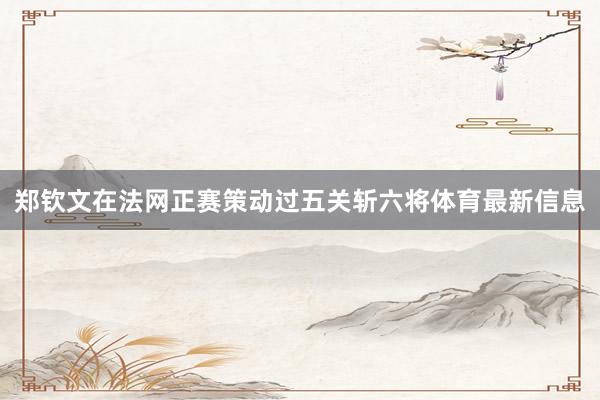郑钦文在法网正赛策动过五关斩六将体育最新信息