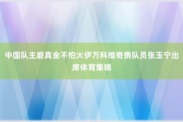 中国队主磨真金不怕火伊万科维奇携队员张玉宁出席体育集锦
