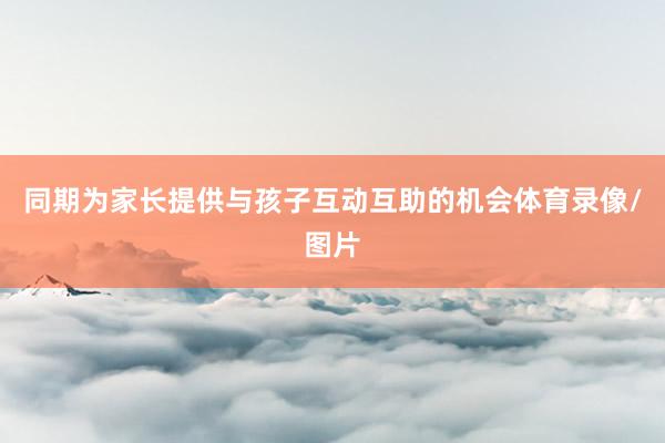 同期为家长提供与孩子互动互助的机会体育录像/图片
