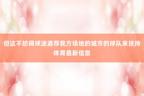 但这不妨碍球迷遴荐我方场地的城市的球队来扶持体育最新信息