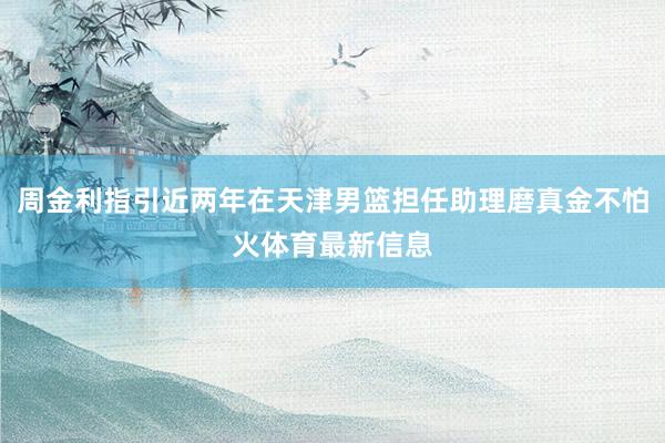 周金利指引近两年在天津男篮担任助理磨真金不怕火体育最新信息