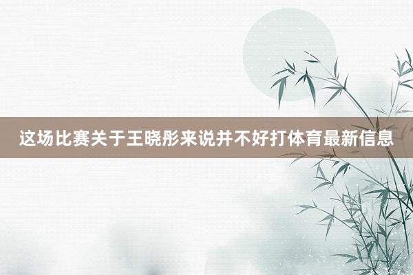 这场比赛关于王晓彤来说并不好打体育最新信息