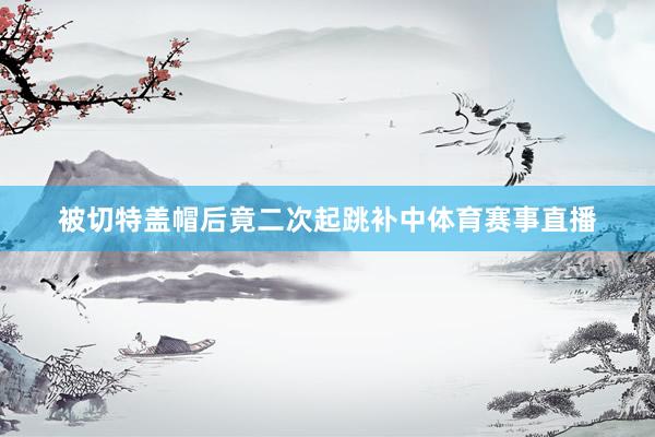 被切特盖帽后竟二次起跳补中体育赛事直播