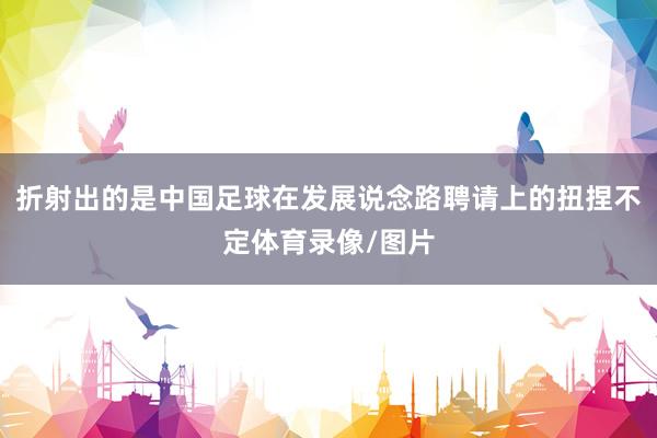 折射出的是中国足球在发展说念路聘请上的扭捏不定体育录像/图片