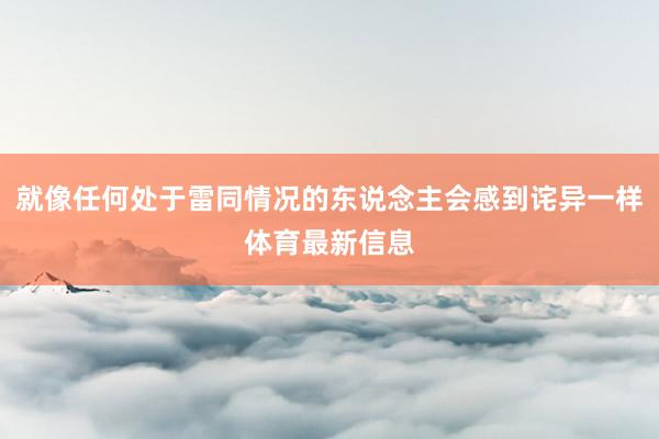 就像任何处于雷同情况的东说念主会感到诧异一样体育最新信息