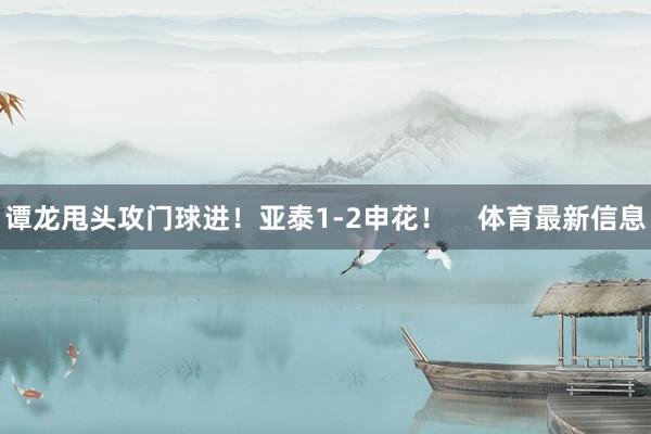 谭龙甩头攻门球进！亚泰1-2申花！    体育最新信息