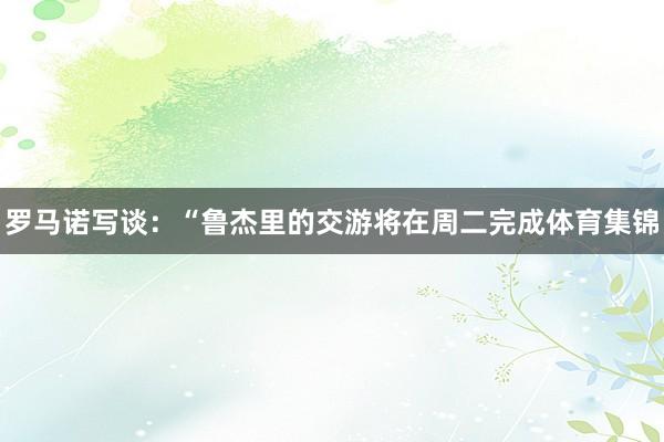 罗马诺写谈:“鲁杰里的交游将在周二完成体育集锦