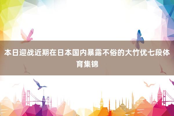 本日迎战近期在日本国内暴露不俗的大竹优七段体育集锦