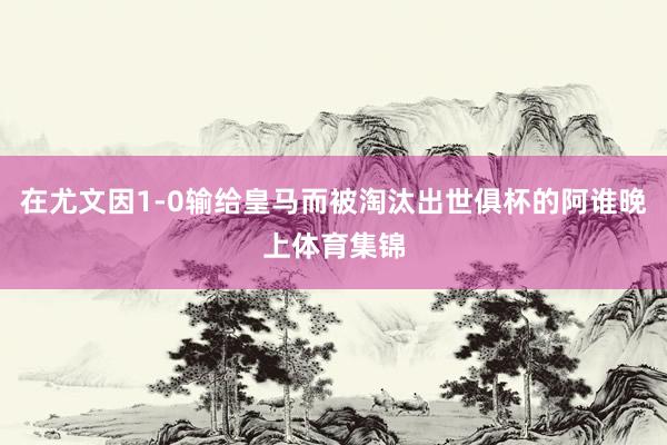 在尤文因1-0输给皇马而被淘汰出世俱杯的阿谁晚上体育集锦