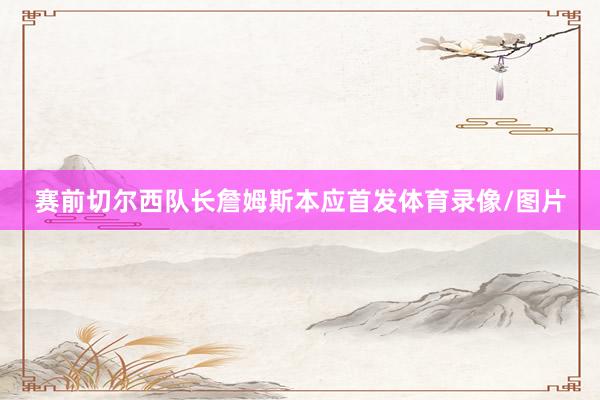 赛前切尔西队长詹姆斯本应首发体育录像/图片