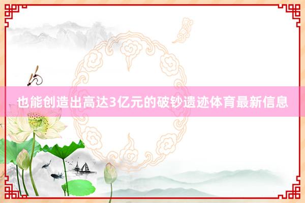 也能创造出高达3亿元的破钞遗迹体育最新信息