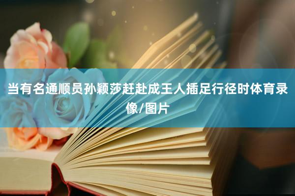 当有名通顺员孙颖莎赶赴成王人插足行径时体育录像/图片