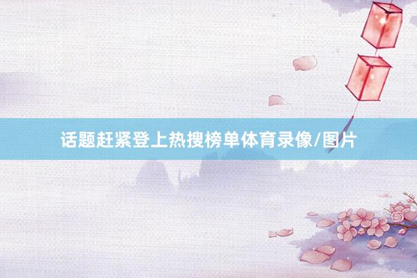 话题赶紧登上热搜榜单体育录像/图片