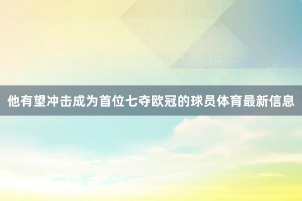 他有望冲击成为首位七夺欧冠的球员体育最新信息