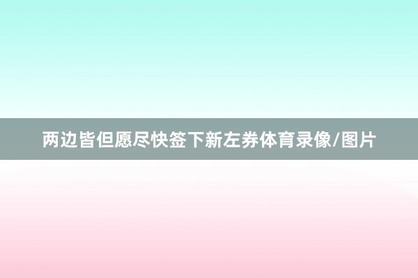 两边皆但愿尽快签下新左券体育录像/图片