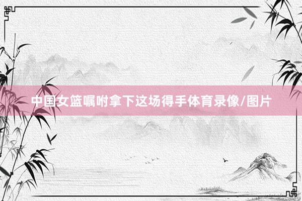 中国女篮嘱咐拿下这场得手体育录像/图片