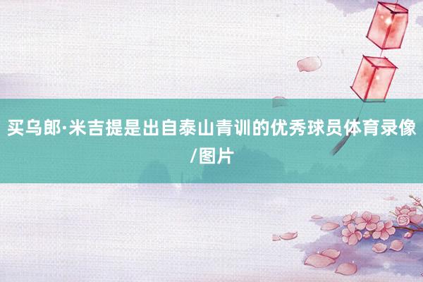 买乌郎·米吉提是出自泰山青训的优秀球员体育录像/图片
