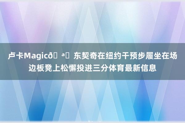 卢卡Magic🪄东契奇在纽约干预步履坐在场边板凳上松懈投进三分体育最新信息