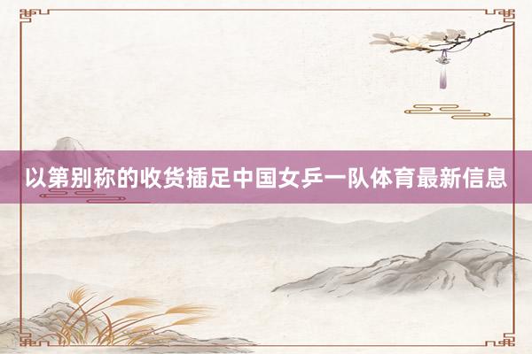以第别称的收货插足中国女乒一队体育最新信息