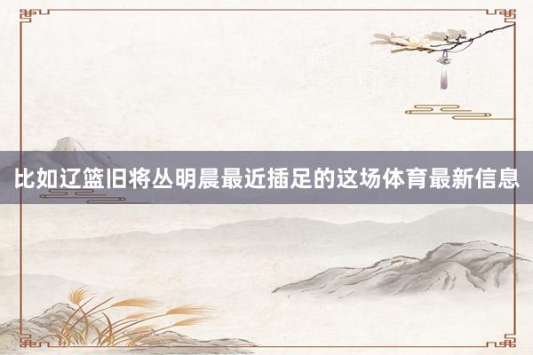 比如辽篮旧将丛明晨最近插足的这场体育最新信息