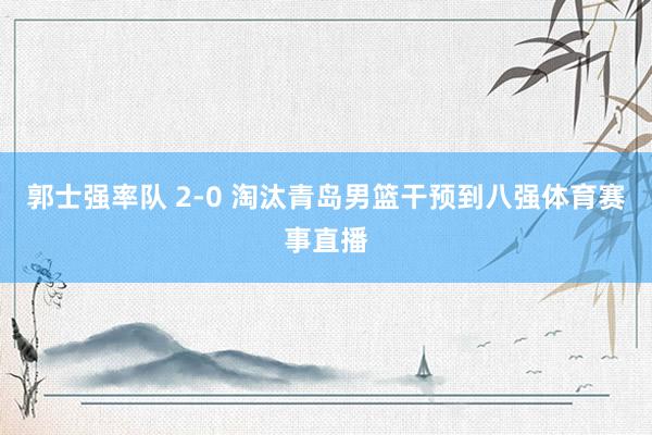 郭士强率队 2-0 淘汰青岛男篮干预到八强体育赛事直播