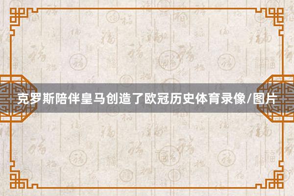 克罗斯陪伴皇马创造了欧冠历史体育录像/图片