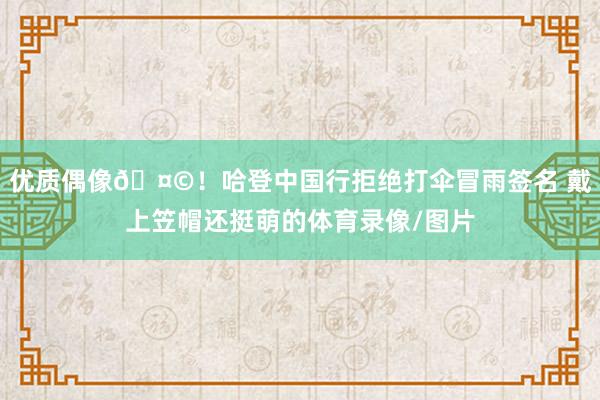优质偶像🤩！哈登中国行拒绝打伞冒雨签名 戴上笠帽还挺萌的体育录像/图片