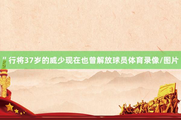 ”　　行将37岁的威少现在也曾解放球员体育录像/图片