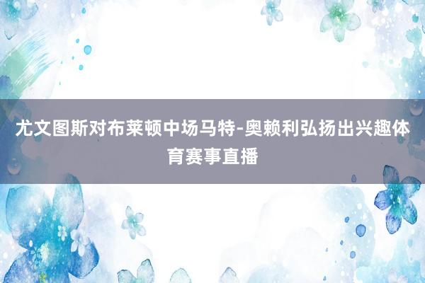 尤文图斯对布莱顿中场马特-奥赖利弘扬出兴趣体育赛事直播