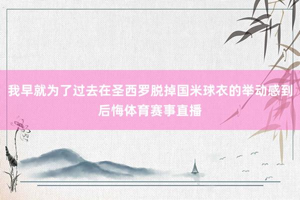 我早就为了过去在圣西罗脱掉国米球衣的举动感到后悔体育赛事直播