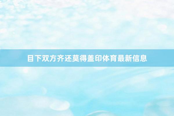 目下双方齐还莫得盖印体育最新信息
