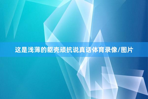 这是浅薄的躯壳顽抗说真话体育录像/图片