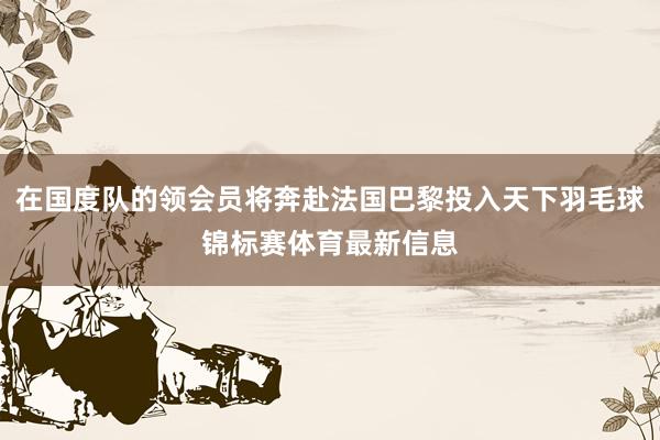 在国度队的领会员将奔赴法国巴黎投入天下羽毛球锦标赛体育最新信息