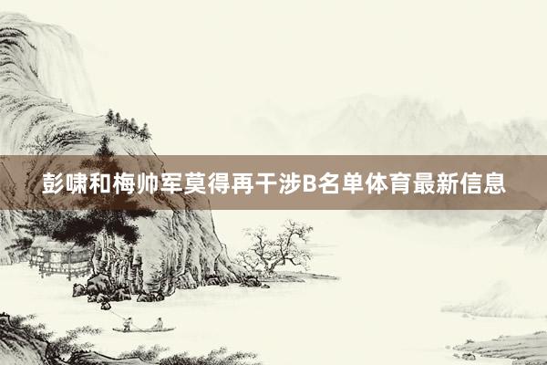 彭啸和梅帅军莫得再干涉B名单体育最新信息