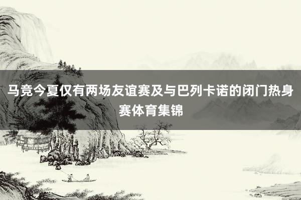 马竞今夏仅有两场友谊赛及与巴列卡诺的闭门热身赛体育集锦