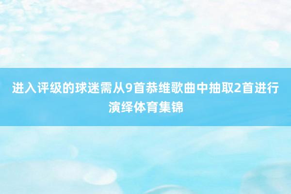 进入评级的球迷需从9首恭维歌曲中抽取2首进行演绎体育集锦