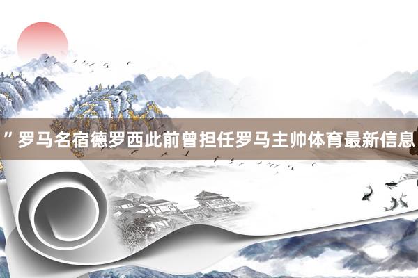 ”罗马名宿德罗西此前曾担任罗马主帅体育最新信息