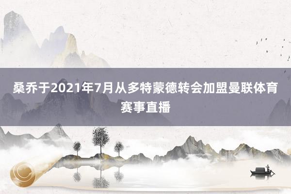 桑乔于2021年7月从多特蒙德转会加盟曼联体育赛事直播