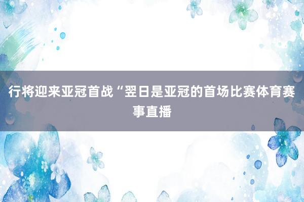 行将迎来亚冠首战“翌日是亚冠的首场比赛体育赛事直播