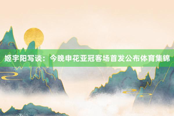 姬宇阳写谈:今晚申花亚冠客场首发公布体育集锦