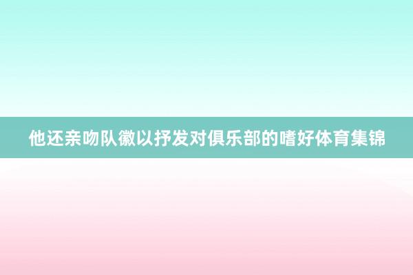 他还亲吻队徽以抒发对俱乐部的嗜好体育集锦