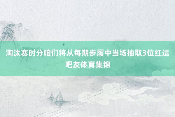 淘汰赛时分咱们将从每期步履中当场抽取3位红运吧友体育集锦