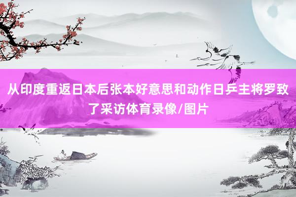 从印度重返日本后张本好意思和动作日乒主将罗致了采访体育录像/图片
