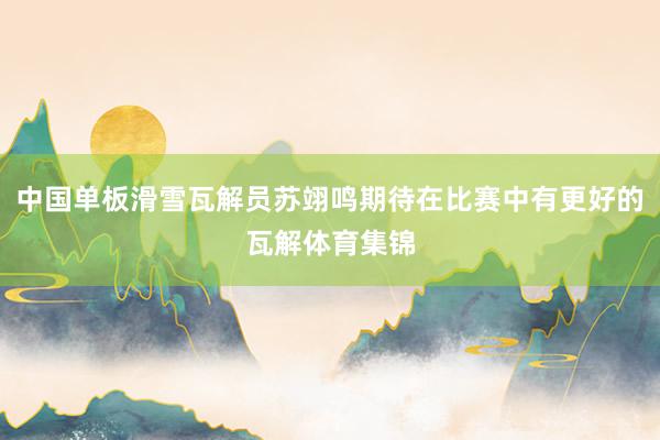 中国单板滑雪瓦解员苏翊鸣期待在比赛中有更好的瓦解体育集锦