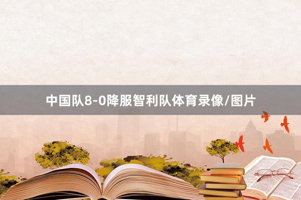 中国队8-0降服智利队体育录像/图片