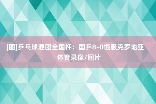 [图]乒乓球混团全国杯：国乒8-0慑服克罗地亚    体育录像/图片