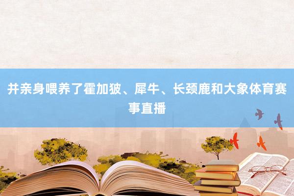 并亲身喂养了霍加狓、犀牛、长颈鹿和大象体育赛事直播